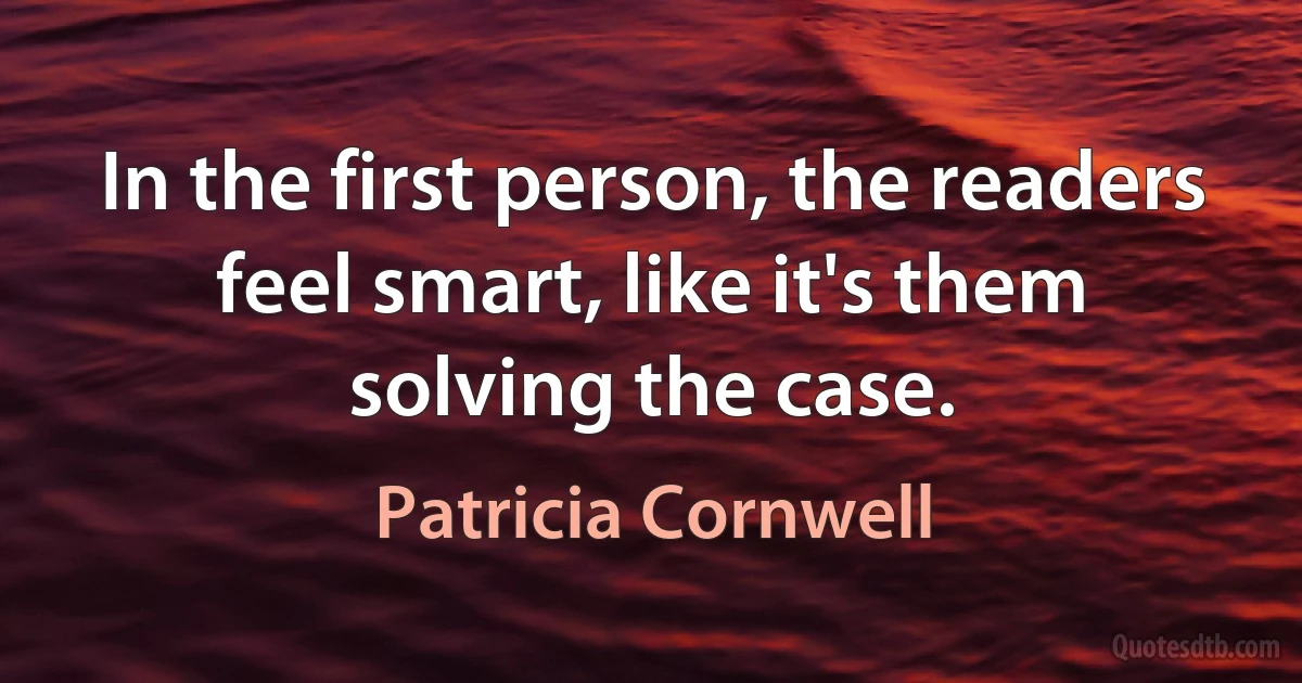 In the first person, the readers feel smart, like it's them solving the case. (Patricia Cornwell)