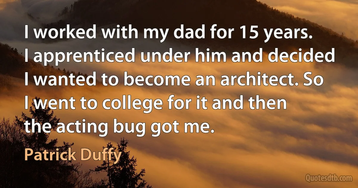 I worked with my dad for 15 years. I apprenticed under him and decided I wanted to become an architect. So I went to college for it and then the acting bug got me. (Patrick Duffy)