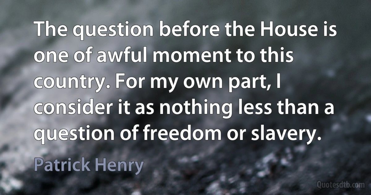 The question before the House is one of awful moment to this country. For my own part, I consider it as nothing less than a question of freedom or slavery. (Patrick Henry)