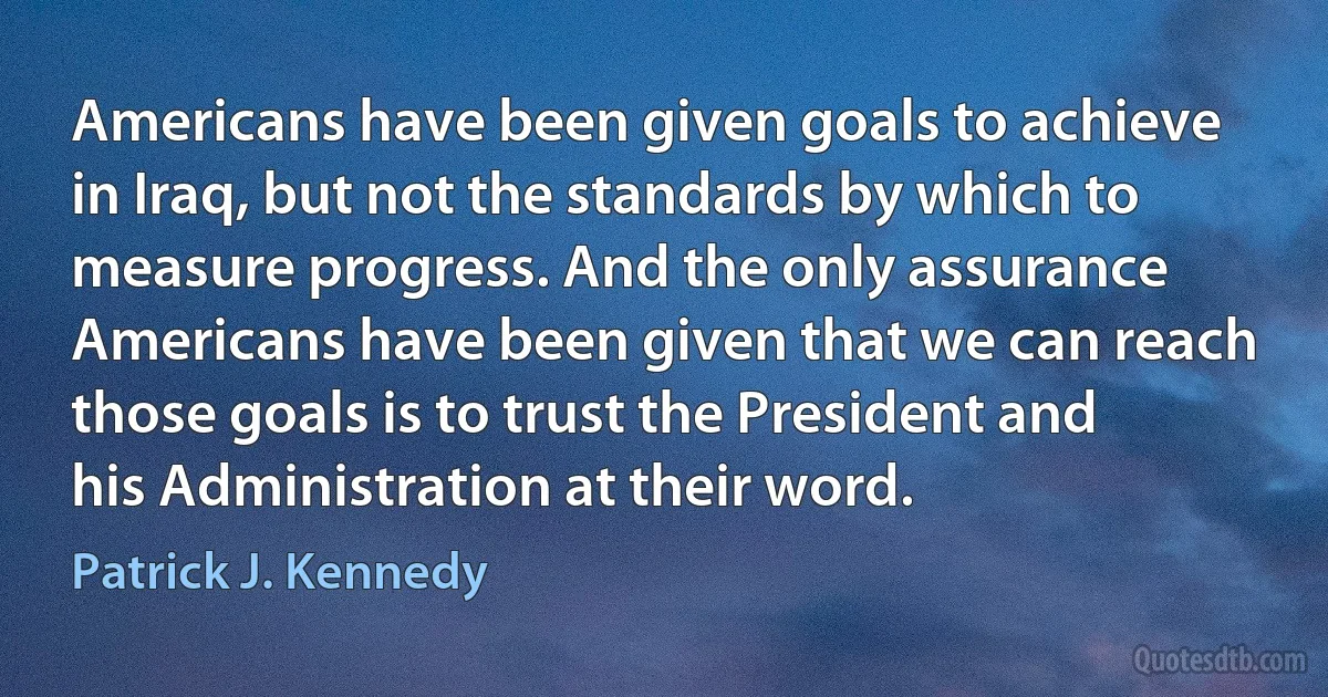 Americans have been given goals to achieve in Iraq, but not the standards by which to measure progress. And the only assurance Americans have been given that we can reach those goals is to trust the President and his Administration at their word. (Patrick J. Kennedy)