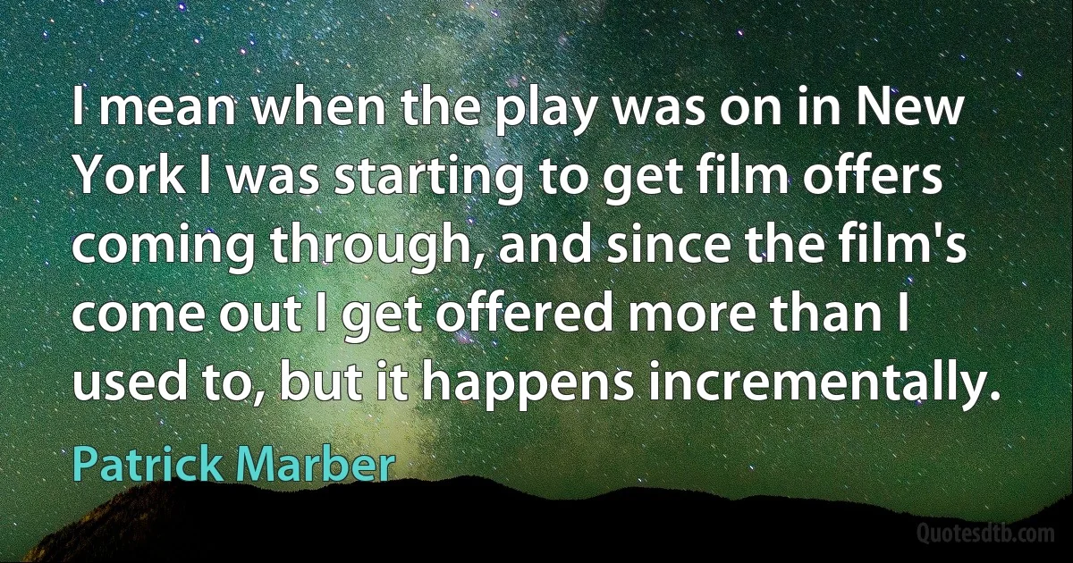 I mean when the play was on in New York I was starting to get film offers coming through, and since the film's come out I get offered more than I used to, but it happens incrementally. (Patrick Marber)