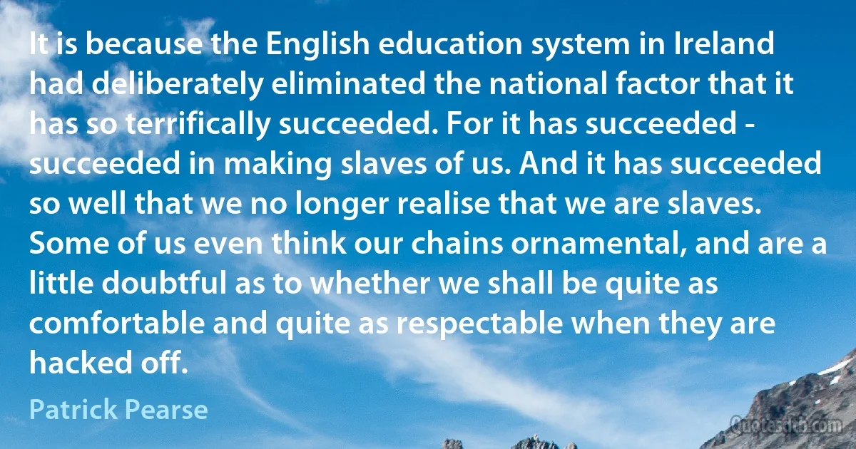 It is because the English education system in Ireland had deliberately eliminated the national factor that it has so terrifically succeeded. For it has succeeded - succeeded in making slaves of us. And it has succeeded so well that we no longer realise that we are slaves. Some of us even think our chains ornamental, and are a little doubtful as to whether we shall be quite as comfortable and quite as respectable when they are hacked off. (Patrick Pearse)