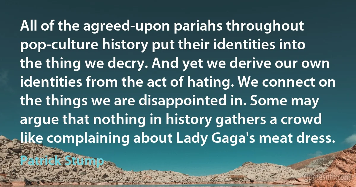 All of the agreed-upon pariahs throughout pop-culture history put their identities into the thing we decry. And yet we derive our own identities from the act of hating. We connect on the things we are disappointed in. Some may argue that nothing in history gathers a crowd like complaining about Lady Gaga's meat dress. (Patrick Stump)