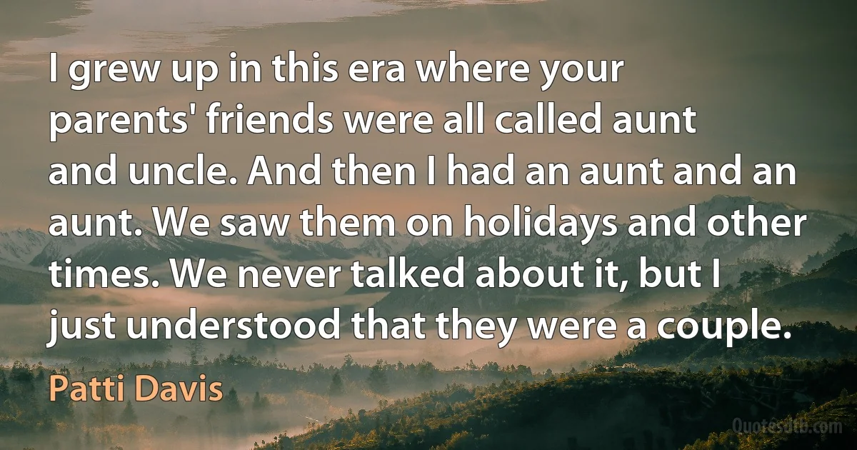 I grew up in this era where your parents' friends were all called aunt and uncle. And then I had an aunt and an aunt. We saw them on holidays and other times. We never talked about it, but I just understood that they were a couple. (Patti Davis)