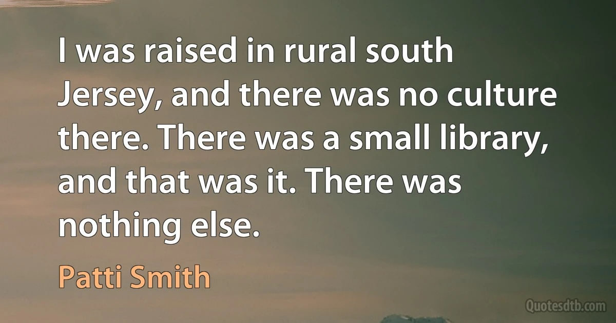 I was raised in rural south Jersey, and there was no culture there. There was a small library, and that was it. There was nothing else. (Patti Smith)