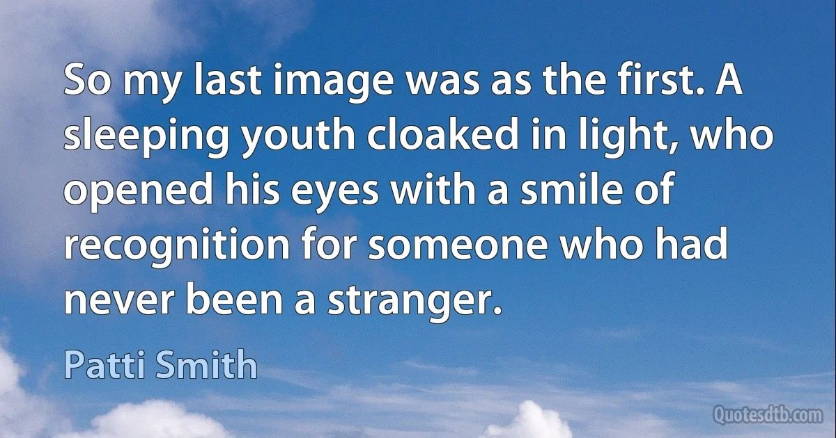 So my last image was as the first. A sleeping youth cloaked in light, who opened his eyes with a smile of recognition for someone who had never been a stranger. (Patti Smith)