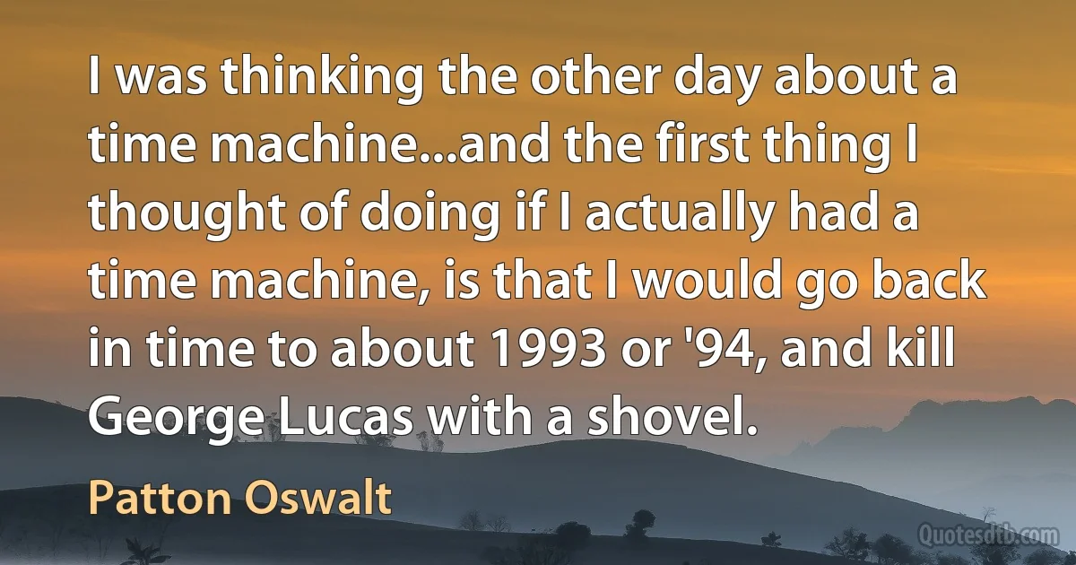 I was thinking the other day about a time machine...and the first thing I thought of doing if I actually had a time machine, is that I would go back in time to about 1993 or '94, and kill George Lucas with a shovel. (Patton Oswalt)