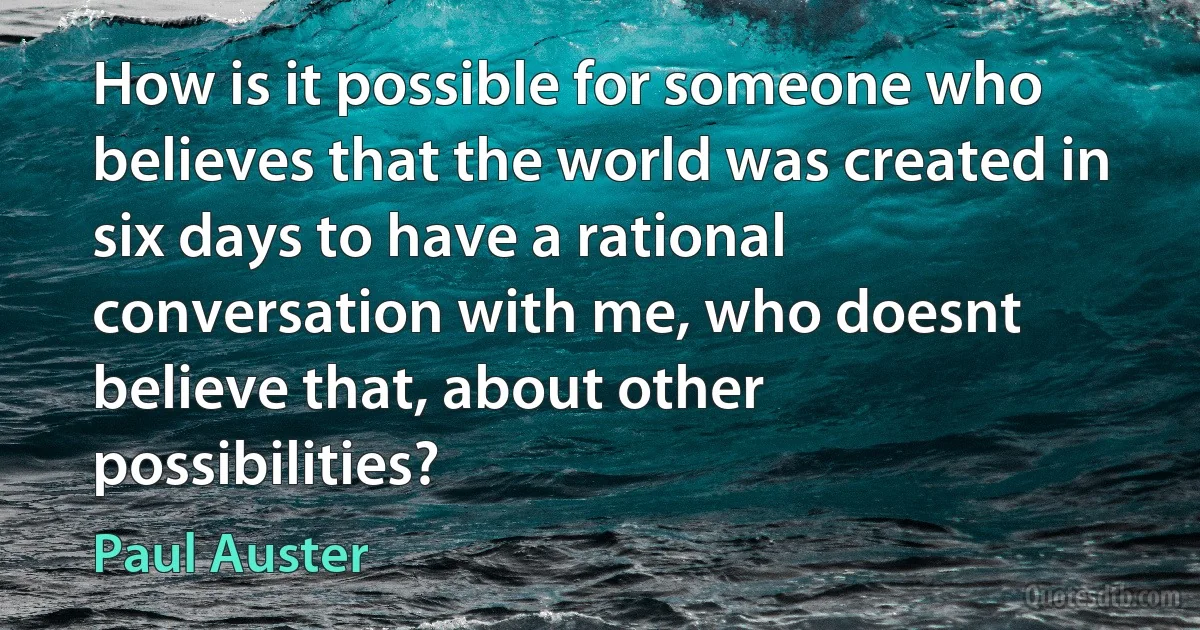 How is it possible for someone who believes that the world was created in six days to have a rational conversation with me, who doesnt believe that, about other possibilities? (Paul Auster)