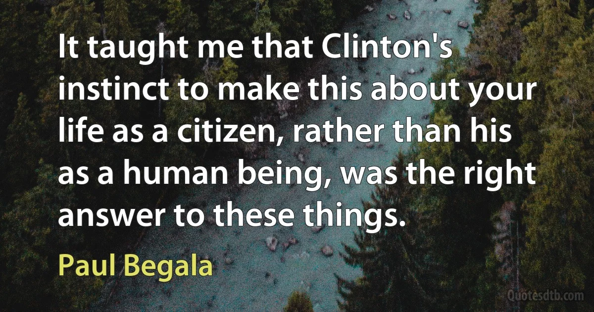 It taught me that Clinton's instinct to make this about your life as a citizen, rather than his as a human being, was the right answer to these things. (Paul Begala)