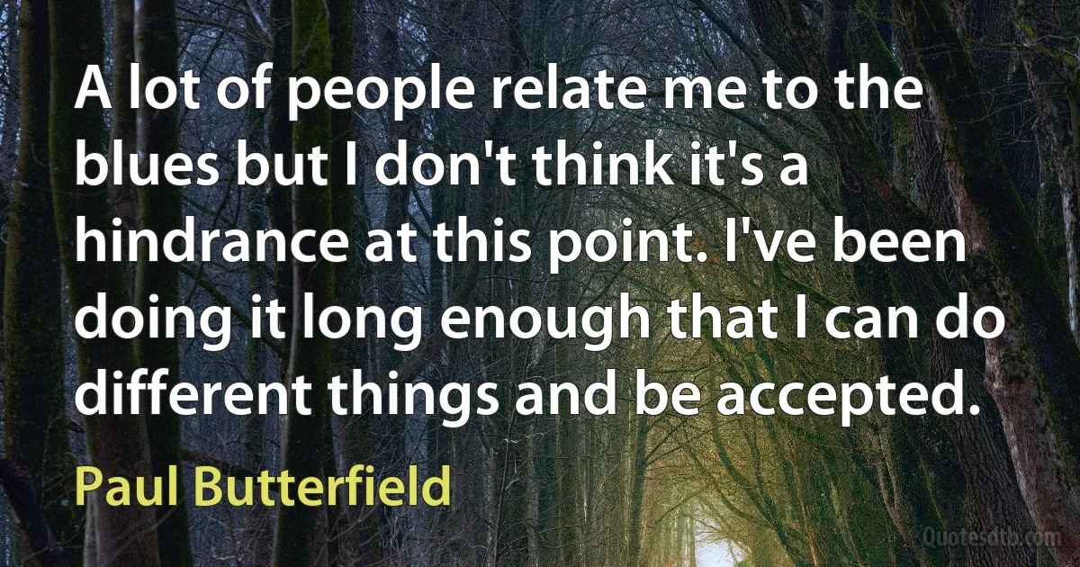 A lot of people relate me to the blues but I don't think it's a hindrance at this point. I've been doing it long enough that I can do different things and be accepted. (Paul Butterfield)