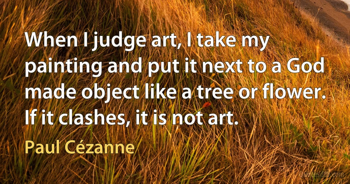 When I judge art, I take my painting and put it next to a God made object like a tree or flower. If it clashes, it is not art. (Paul Cézanne)