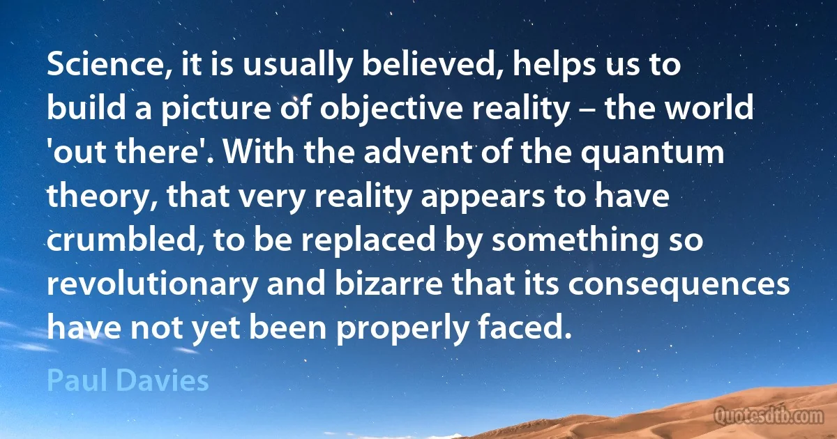 Science, it is usually believed, helps us to build a picture of objective reality – the world 'out there'. With the advent of the quantum theory, that very reality appears to have crumbled, to be replaced by something so revolutionary and bizarre that its consequences have not yet been properly faced. (Paul Davies)