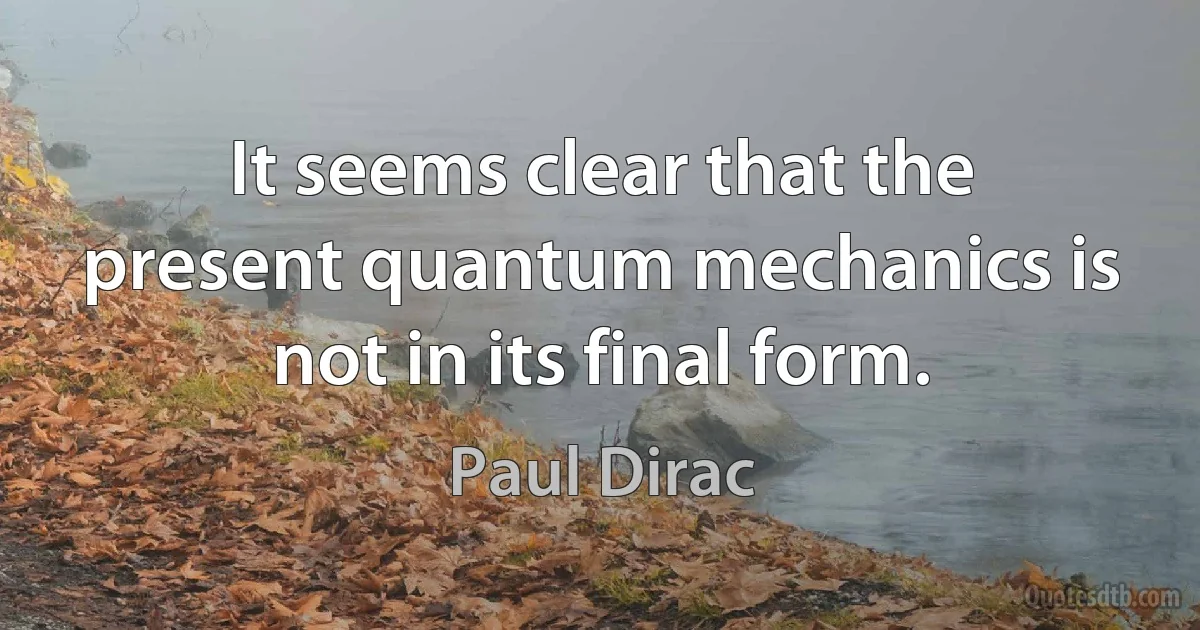 It seems clear that the present quantum mechanics is not in its final form. (Paul Dirac)