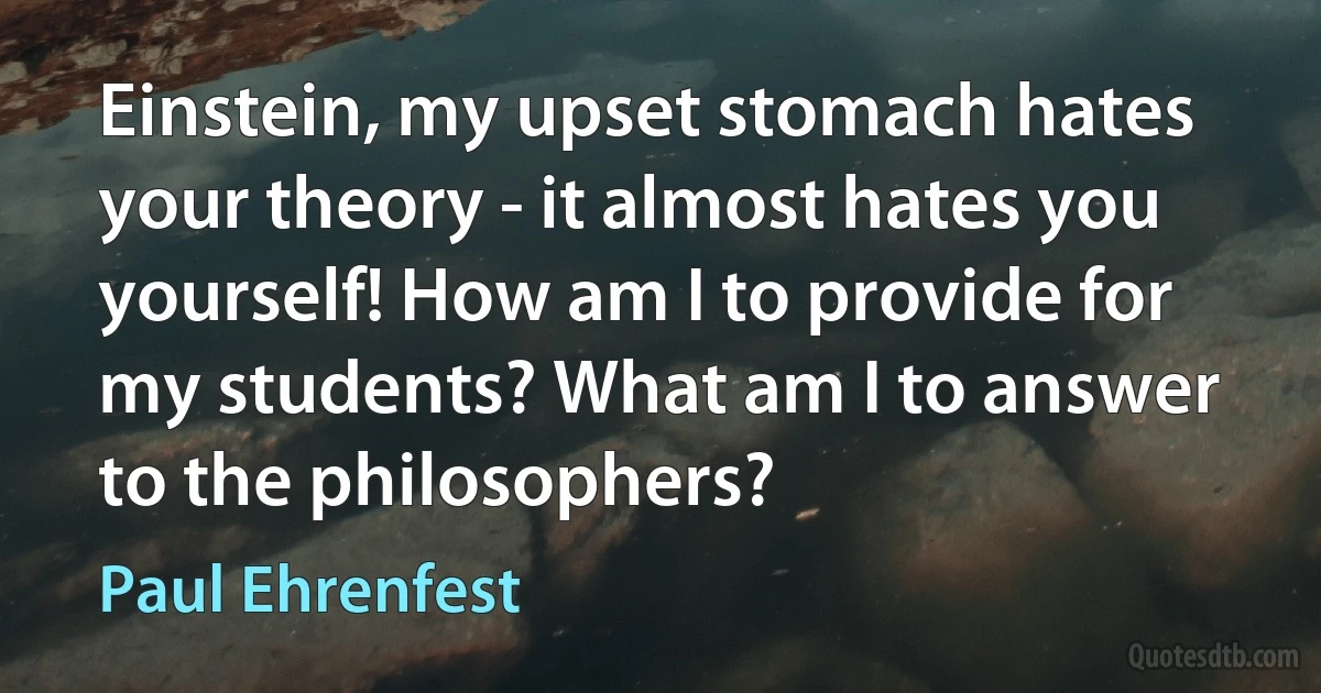 Einstein, my upset stomach hates your theory - it almost hates you yourself! How am I to provide for my students? What am I to answer to the philosophers? (Paul Ehrenfest)