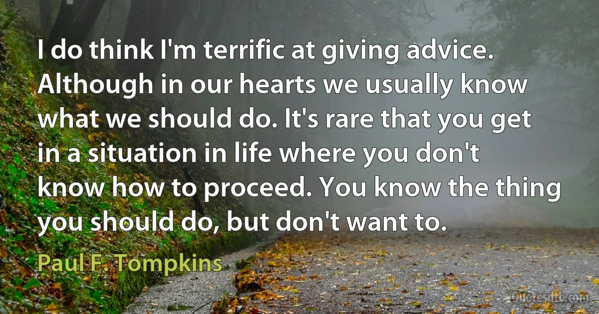 I do think I'm terrific at giving advice. Although in our hearts we usually know what we should do. It's rare that you get in a situation in life where you don't know how to proceed. You know the thing you should do, but don't want to. (Paul F. Tompkins)