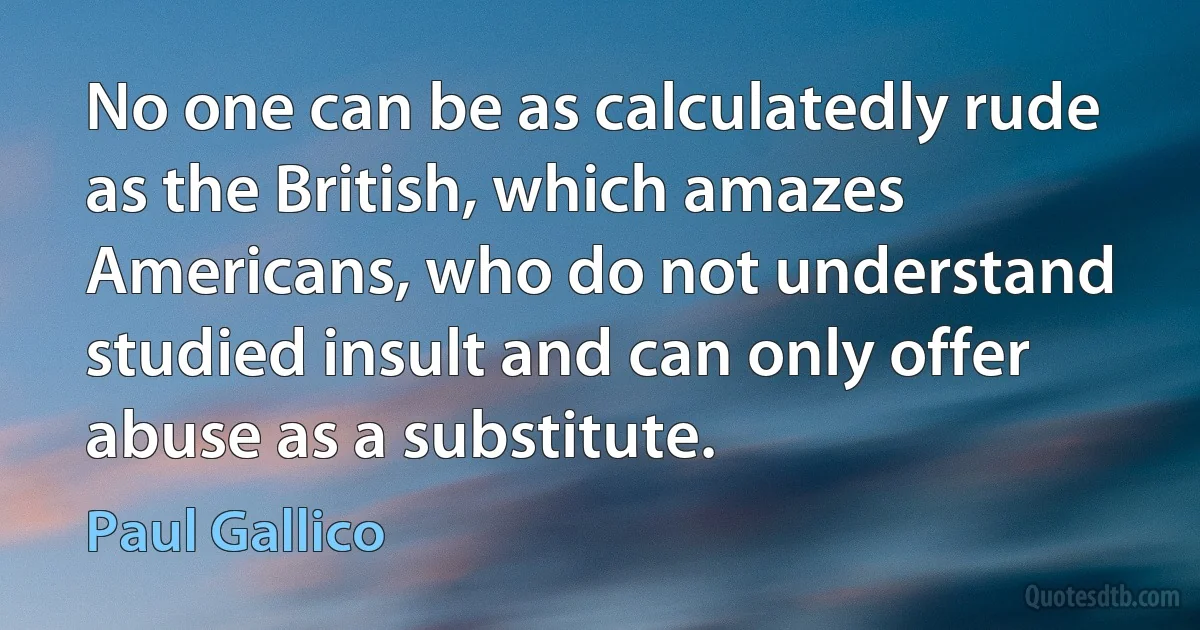 No one can be as calculatedly rude as the British, which amazes Americans, who do not understand studied insult and can only offer abuse as a substitute. (Paul Gallico)