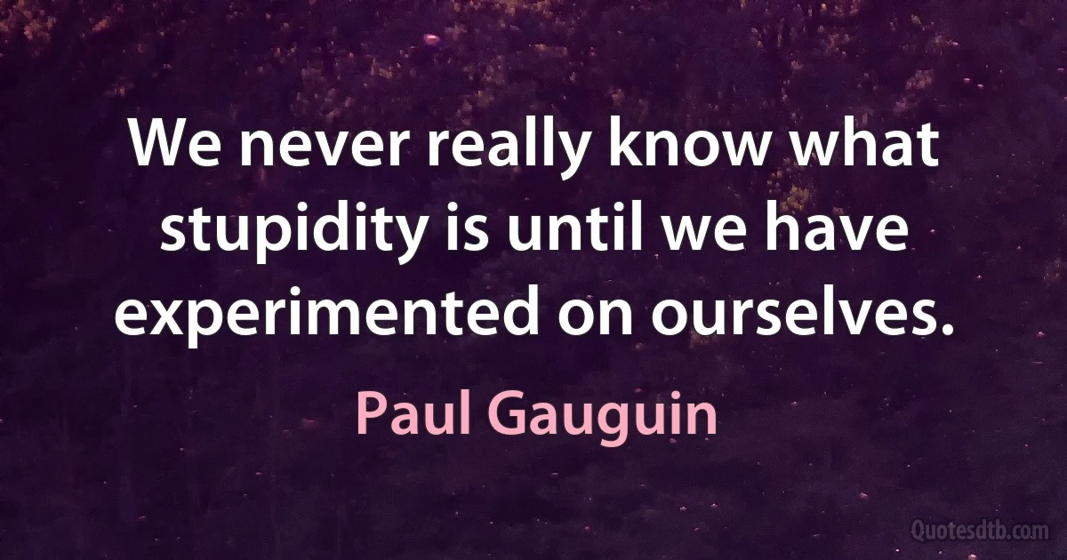 We never really know what stupidity is until we have experimented on ourselves. (Paul Gauguin)