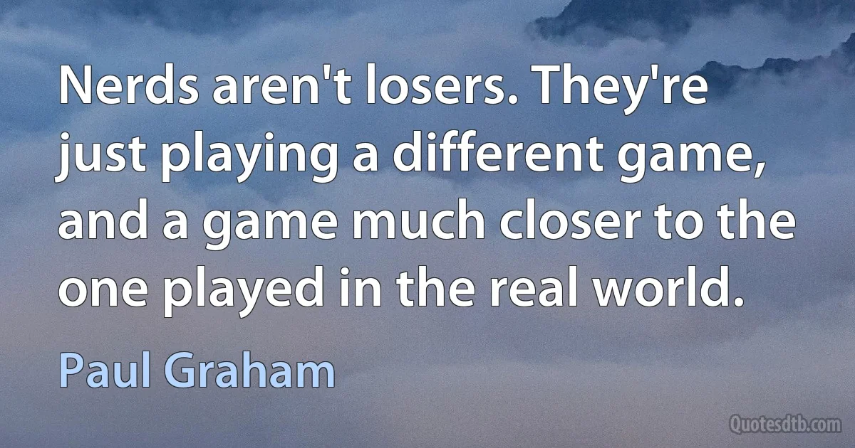 Nerds aren't losers. They're just playing a different game, and a game much closer to the one played in the real world. (Paul Graham)