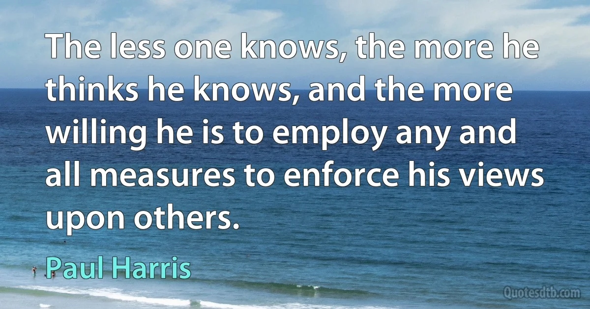 The less one knows, the more he thinks he knows, and the more willing he is to employ any and all measures to enforce his views upon others. (Paul Harris)