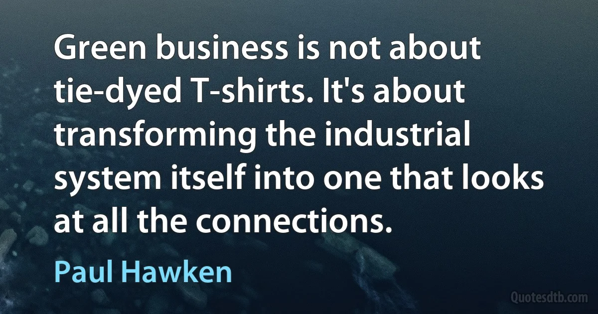 Green business is not about tie-dyed T-shirts. It's about transforming the industrial system itself into one that looks at all the connections. (Paul Hawken)