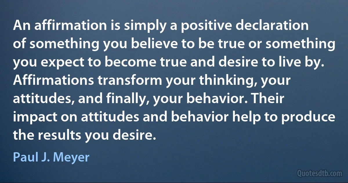 An affirmation is simply a positive declaration of something you believe to be true or something you expect to become true and desire to live by. Affirmations transform your thinking, your attitudes, and finally, your behavior. Their impact on attitudes and behavior help to produce the results you desire. (Paul J. Meyer)