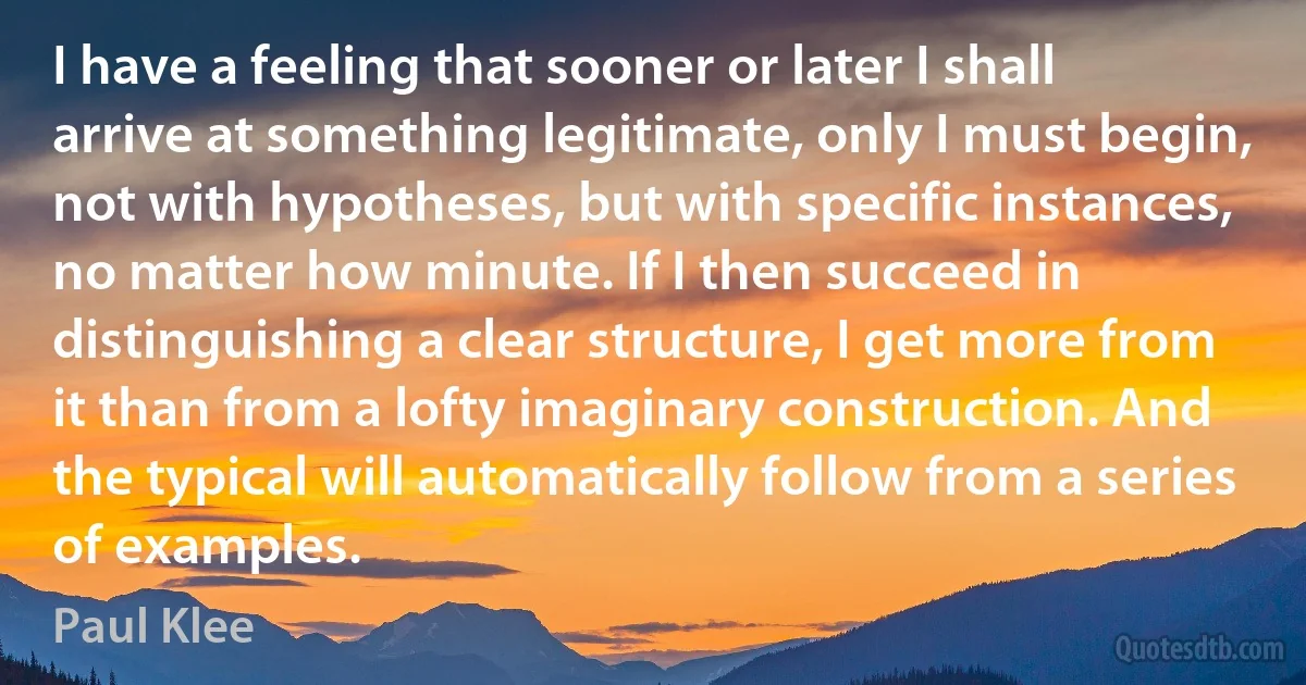 I have a feeling that sooner or later I shall arrive at something legitimate, only I must begin, not with hypotheses, but with specific instances, no matter how minute. If I then succeed in distinguishing a clear structure, I get more from it than from a lofty imaginary construction. And the typical will automatically follow from a series of examples. (Paul Klee)