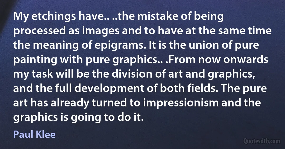 My etchings have.. ..the mistake of being processed as images and to have at the same time the meaning of epigrams. It is the union of pure painting with pure graphics.. .From now onwards my task will be the division of art and graphics, and the full development of both fields. The pure art has already turned to impressionism and the graphics is going to do it. (Paul Klee)
