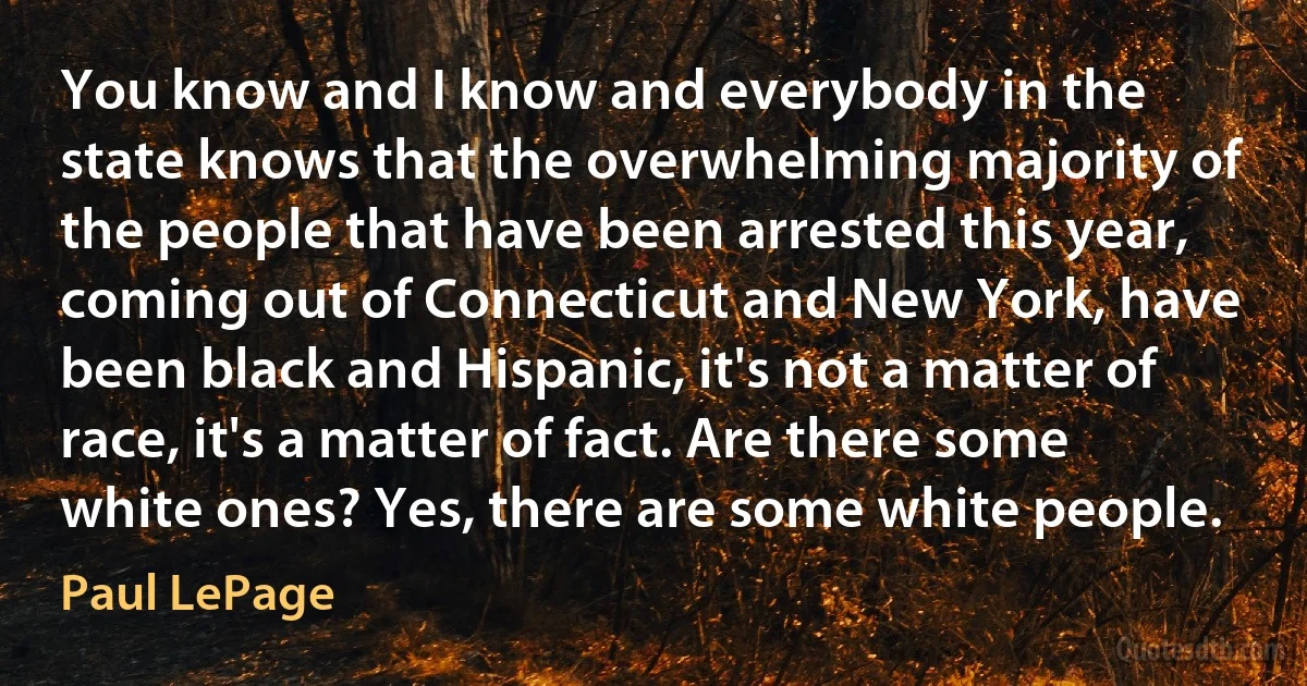 You know and I know and everybody in the state knows that the overwhelming majority of the people that have been arrested this year, coming out of Connecticut and New York, have been black and Hispanic, it's not a matter of race, it's a matter of fact. Are there some white ones? Yes, there are some white people. (Paul LePage)