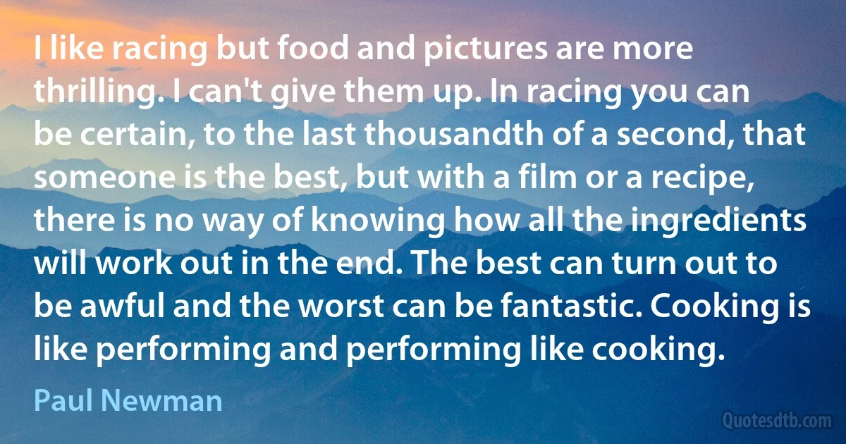 I like racing but food and pictures are more thrilling. I can't give them up. In racing you can be certain, to the last thousandth of a second, that someone is the best, but with a film or a recipe, there is no way of knowing how all the ingredients will work out in the end. The best can turn out to be awful and the worst can be fantastic. Cooking is like performing and performing like cooking. (Paul Newman)