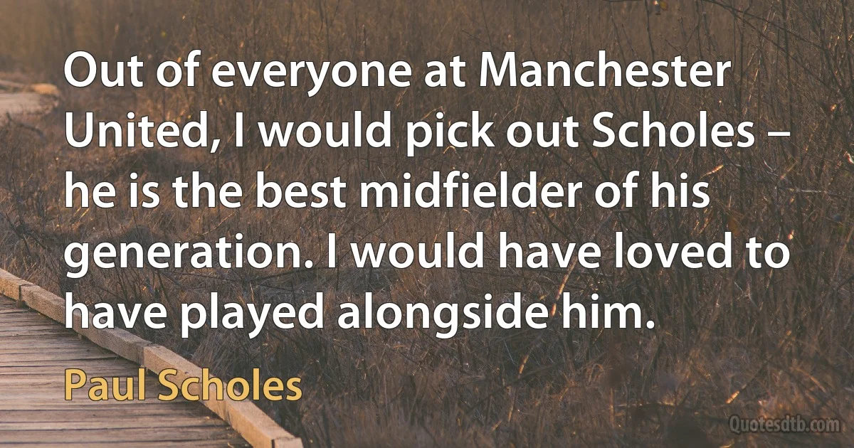 Out of everyone at Manchester United, I would pick out Scholes – he is the best midfielder of his generation. I would have loved to have played alongside him. (Paul Scholes)