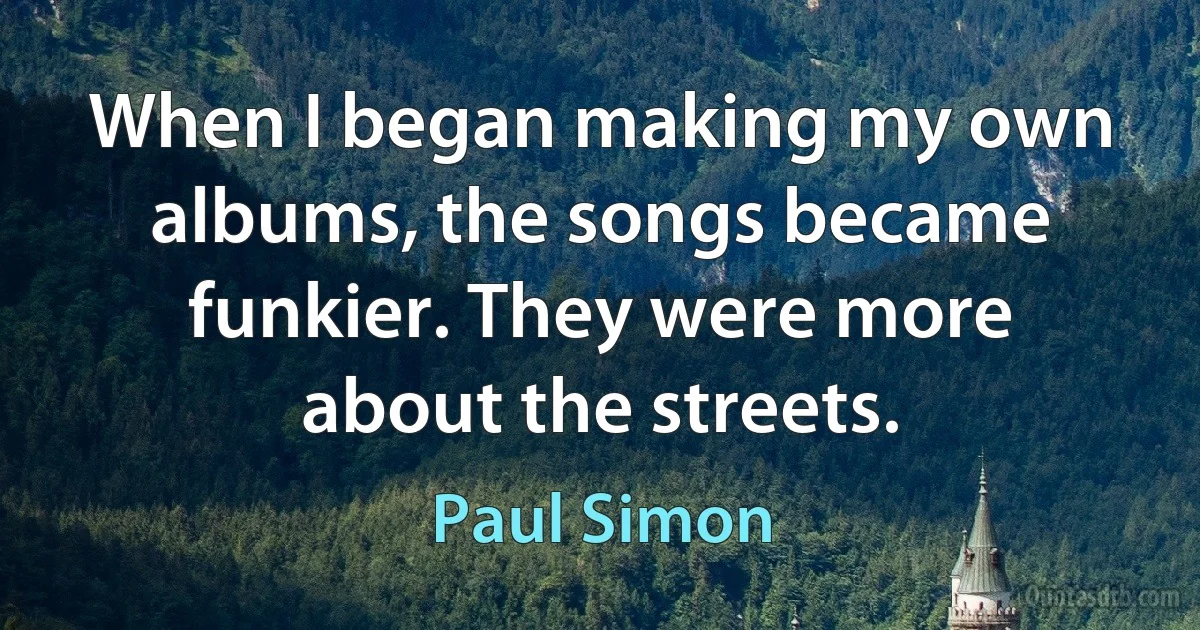 When I began making my own albums, the songs became funkier. They were more about the streets. (Paul Simon)