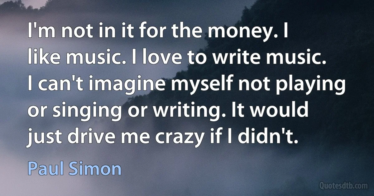 I'm not in it for the money. I like music. I love to write music. I can't imagine myself not playing or singing or writing. It would just drive me crazy if I didn't. (Paul Simon)