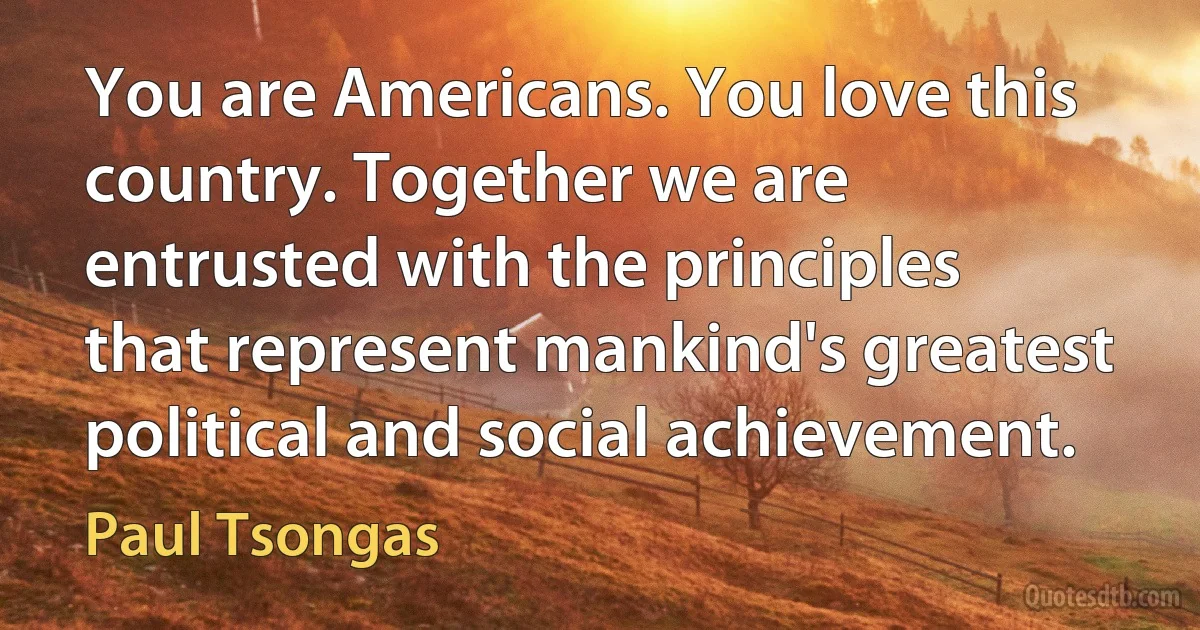 You are Americans. You love this country. Together we are entrusted with the principles that represent mankind's greatest political and social achievement. (Paul Tsongas)