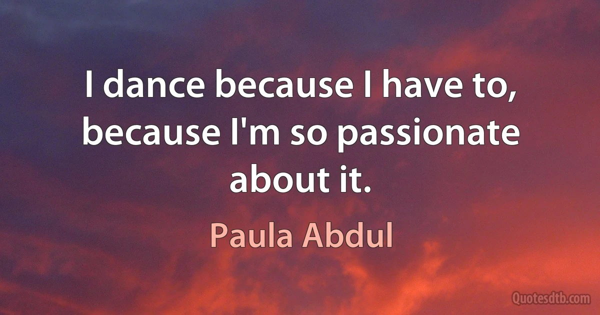 I dance because I have to, because I'm so passionate about it. (Paula Abdul)