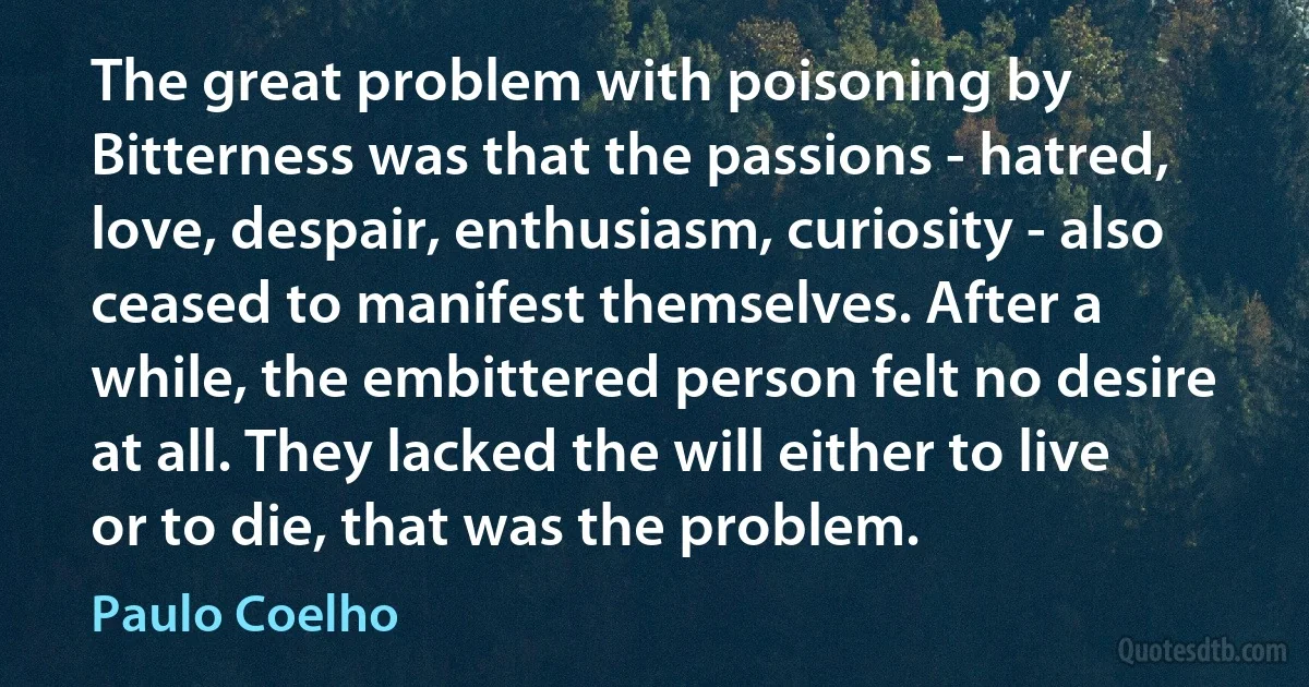 The great problem with poisoning by Bitterness was that the passions - hatred, love, despair, enthusiasm, curiosity - also ceased to manifest themselves. After a while, the embittered person felt no desire at all. They lacked the will either to live or to die, that was the problem. (Paulo Coelho)