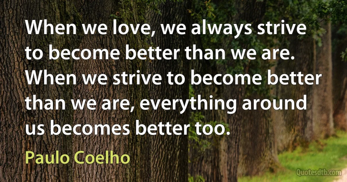 When we love, we always strive to become better than we are. When we strive to become better than we are, everything around us becomes better too. (Paulo Coelho)