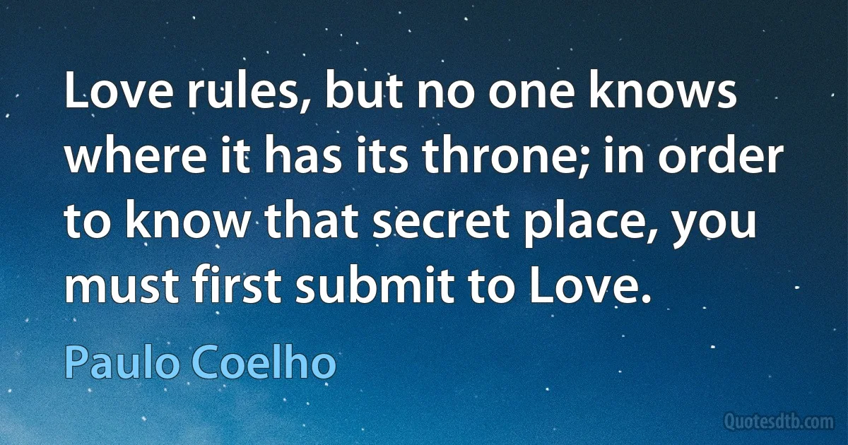 Love rules, but no one knows where it has its throne; in order to know that secret place, you must first submit to Love. (Paulo Coelho)