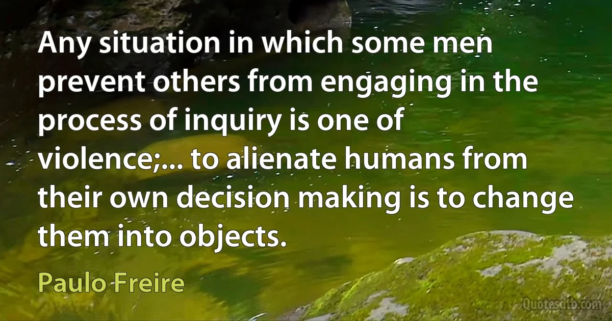 Any situation in which some men prevent others from engaging in the process of inquiry is one of violence;... to alienate humans from their own decision making is to change them into objects. (Paulo Freire)