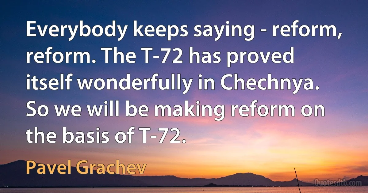 Everybody keeps saying - reform, reform. The T-72 has proved itself wonderfully in Chechnya. So we will be making reform on the basis of T-72. (Pavel Grachev)