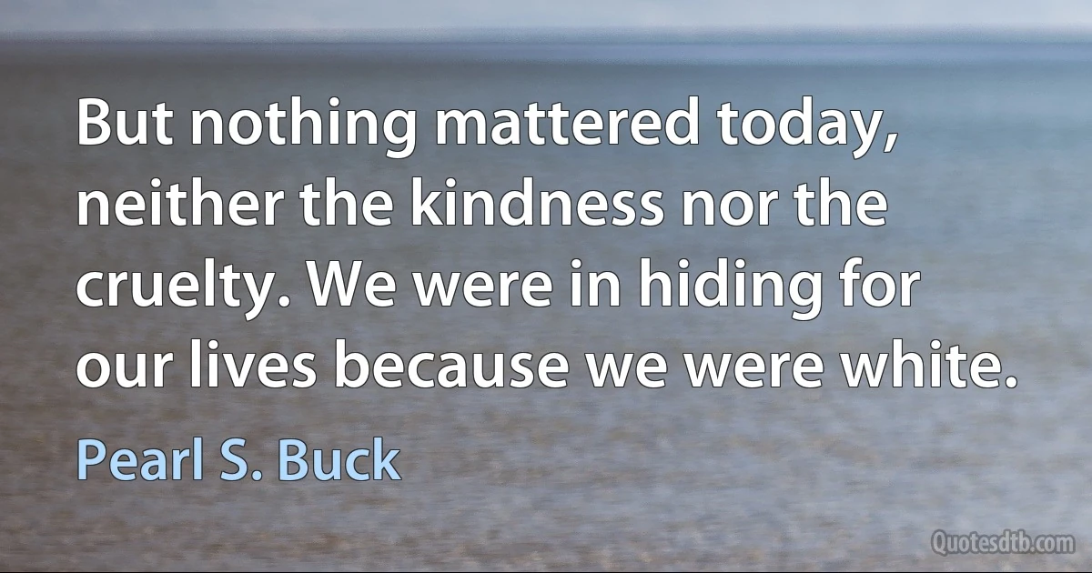 But nothing mattered today, neither the kindness nor the cruelty. We were in hiding for our lives because we were white. (Pearl S. Buck)