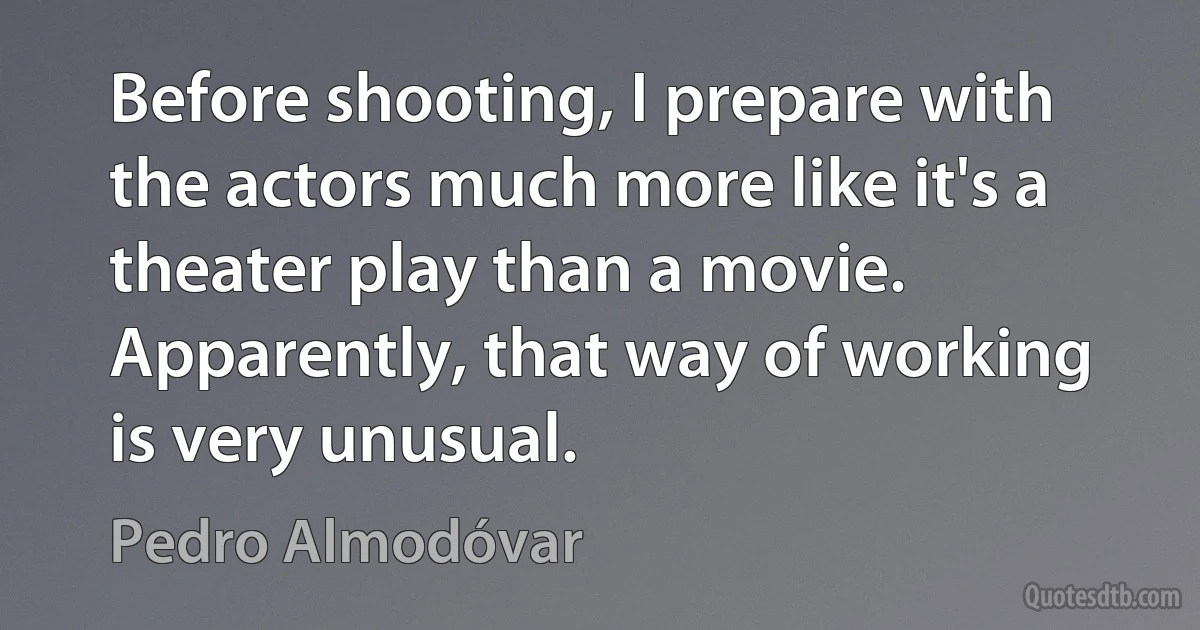 Before shooting, I prepare with the actors much more like it's a theater play than a movie. Apparently, that way of working is very unusual. (Pedro Almodóvar)