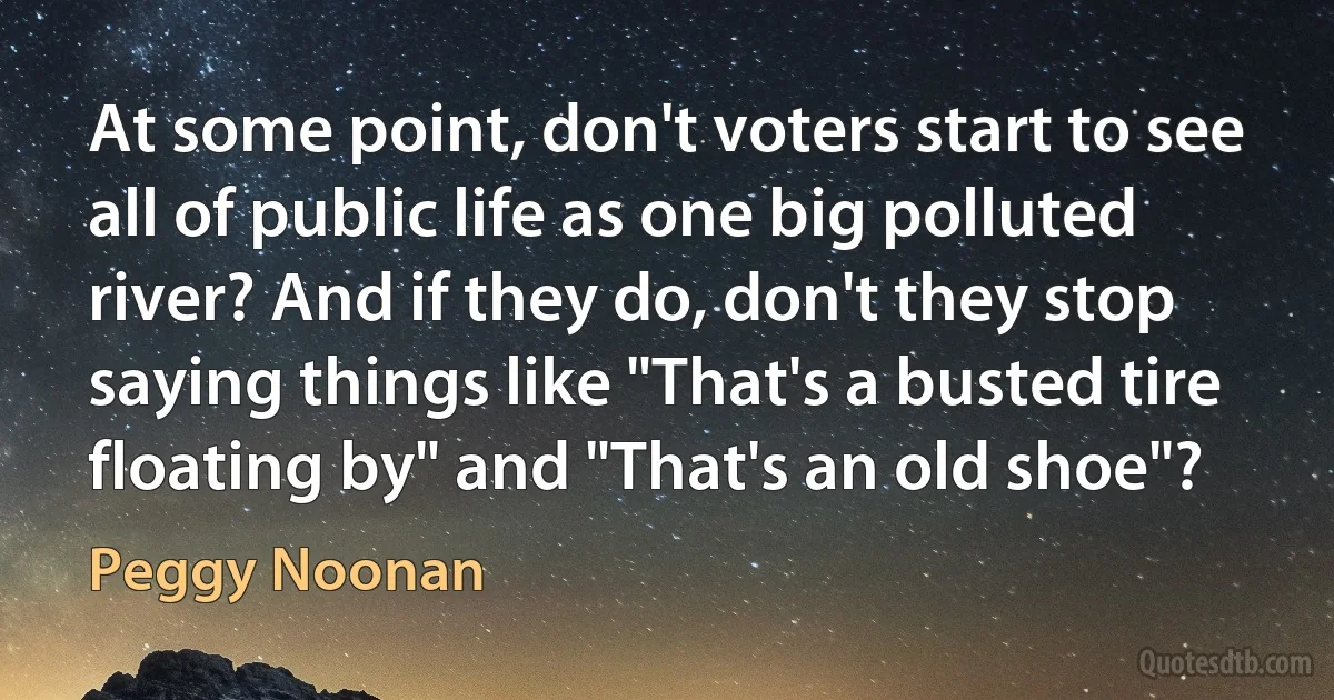 At some point, don't voters start to see all of public life as one big polluted river? And if they do, don't they stop saying things like "That's a busted tire floating by" and "That's an old shoe"? (Peggy Noonan)