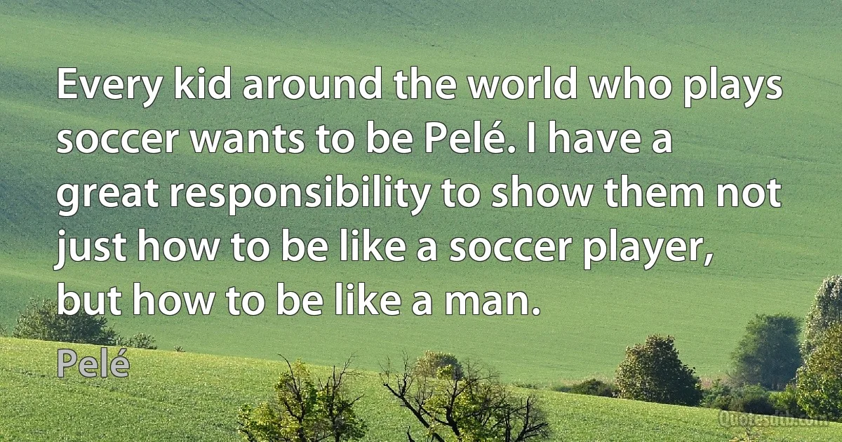 Every kid around the world who plays soccer wants to be Pelé. I have a great responsibility to show them not just how to be like a soccer player, but how to be like a man. (Pelé)