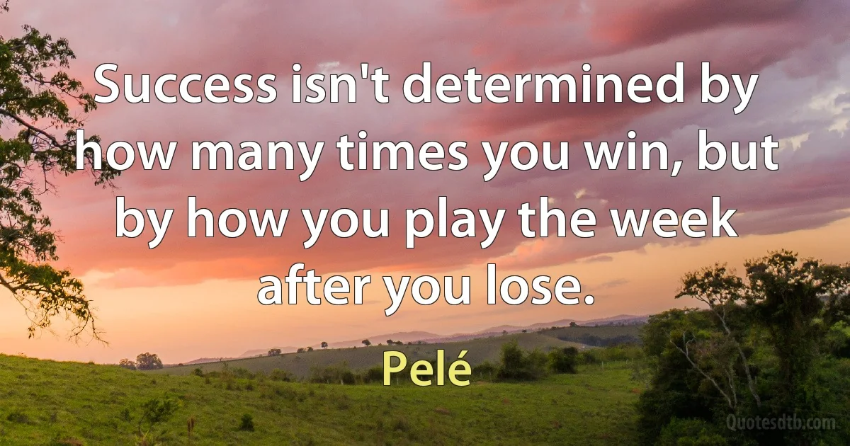 Success isn't determined by how many times you win, but by how you play the week after you lose. (Pelé)