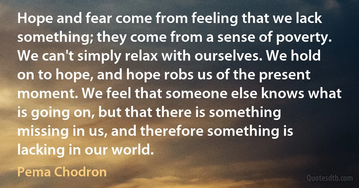 Hope and fear come from feeling that we lack something; they come from a sense of poverty. We can't simply relax with ourselves. We hold on to hope, and hope robs us of the present moment. We feel that someone else knows what is going on, but that there is something missing in us, and therefore something is lacking in our world. (Pema Chodron)