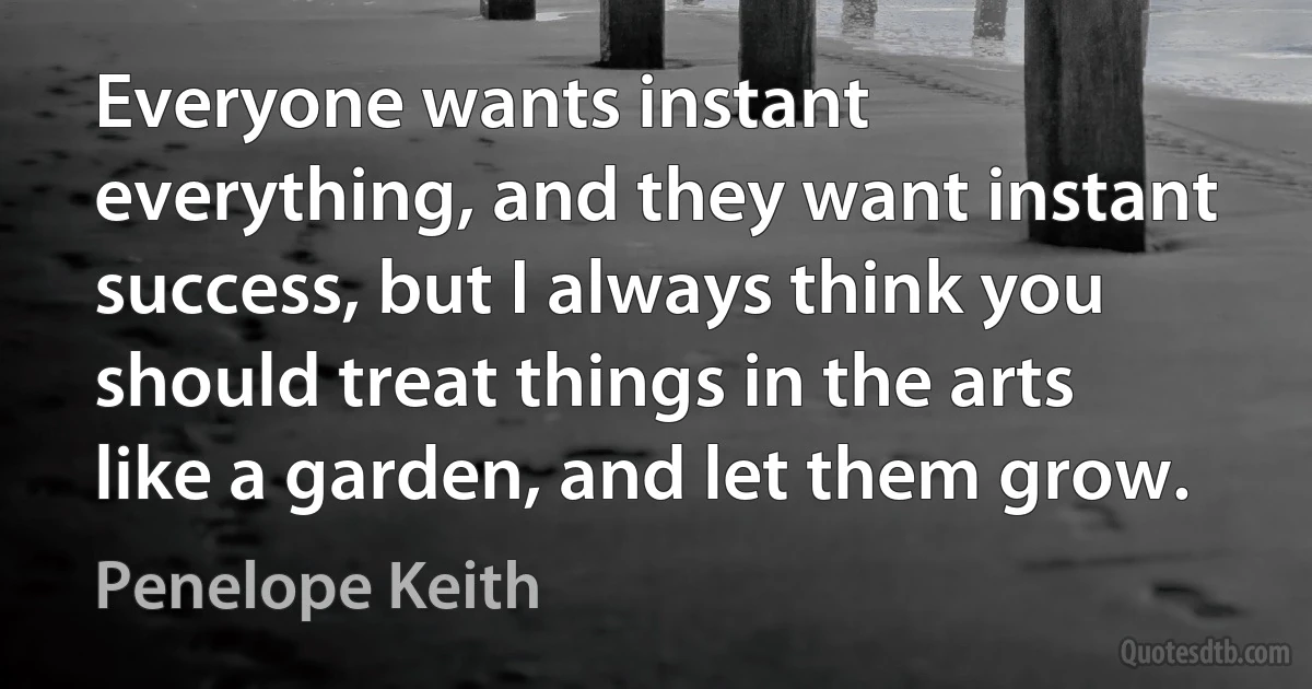 Everyone wants instant everything, and they want instant success, but I always think you should treat things in the arts like a garden, and let them grow. (Penelope Keith)