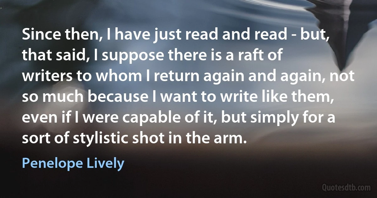 Since then, I have just read and read - but, that said, I suppose there is a raft of writers to whom I return again and again, not so much because I want to write like them, even if I were capable of it, but simply for a sort of stylistic shot in the arm. (Penelope Lively)