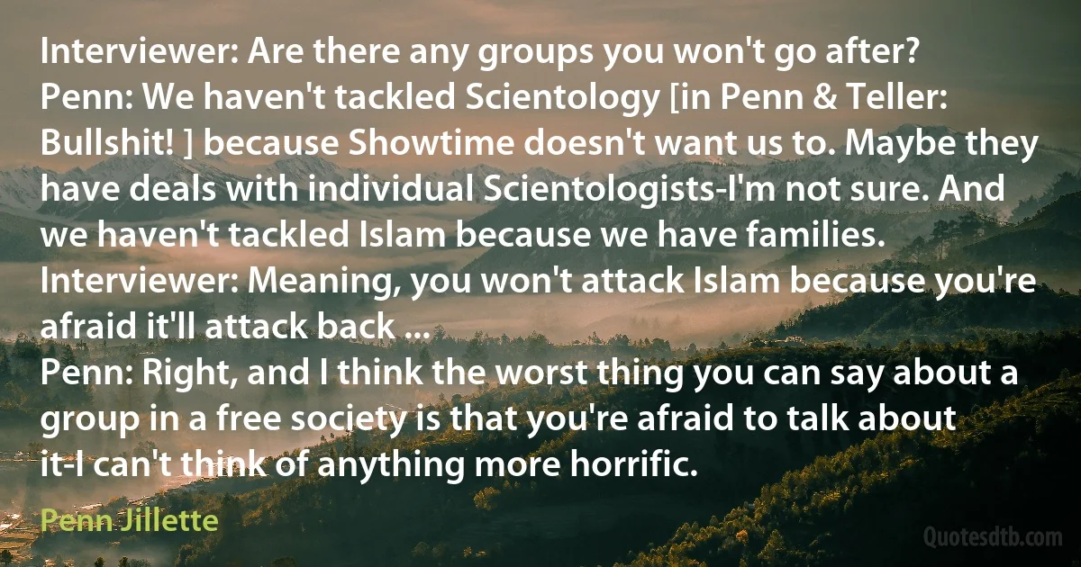 Interviewer: Are there any groups you won't go after?
Penn: We haven't tackled Scientology [in Penn & Teller: Bullshit! ] because Showtime doesn't want us to. Maybe they have deals with individual Scientologists-I'm not sure. And we haven't tackled Islam because we have families.
Interviewer: Meaning, you won't attack Islam because you're afraid it'll attack back ...
Penn: Right, and I think the worst thing you can say about a group in a free society is that you're afraid to talk about it-I can't think of anything more horrific. (Penn Jillette)