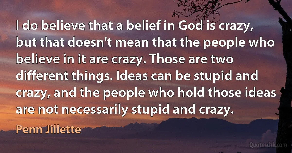 I do believe that a belief in God is crazy, but that doesn't mean that the people who believe in it are crazy. Those are two different things. Ideas can be stupid and crazy, and the people who hold those ideas are not necessarily stupid and crazy. (Penn Jillette)