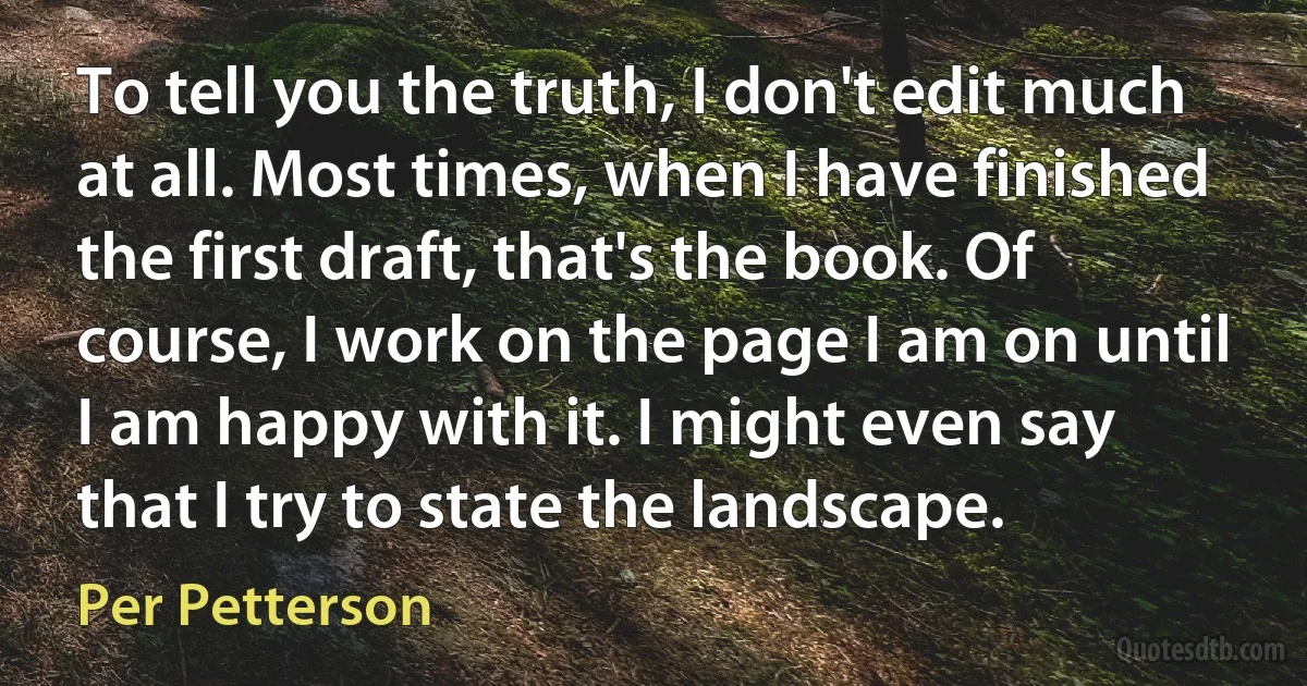 To tell you the truth, I don't edit much at all. Most times, when I have finished the first draft, that's the book. Of course, I work on the page I am on until I am happy with it. I might even say that I try to state the landscape. (Per Petterson)